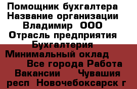 Помощник бухгалтера › Название организации ­ Владимир, ООО › Отрасль предприятия ­ Бухгалтерия › Минимальный оклад ­ 50 000 - Все города Работа » Вакансии   . Чувашия респ.,Новочебоксарск г.